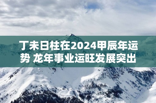 丁未日柱在2025甲辰年运势 蛇年事业运旺发展突出