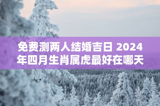 免费测两人结婚吉日 2025年四月生肖属虎最好在哪天结婚