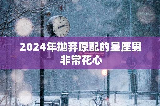 2025年抛弃原配的星座男 非常花心