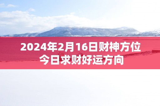 2025年2月16日财神方位 今日求财好运方向
