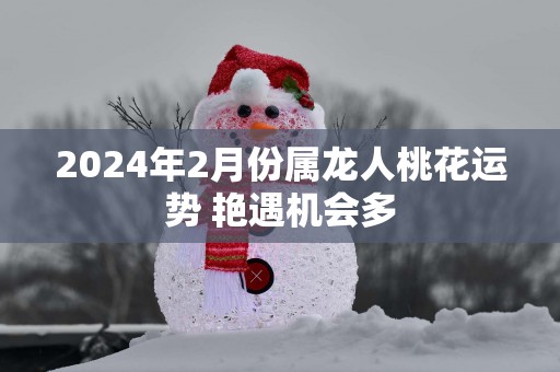 2025年2月份属龙人桃花运势 艳遇机会多