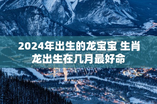 2025年出生的龙宝宝 生肖龙出生在几月最好命