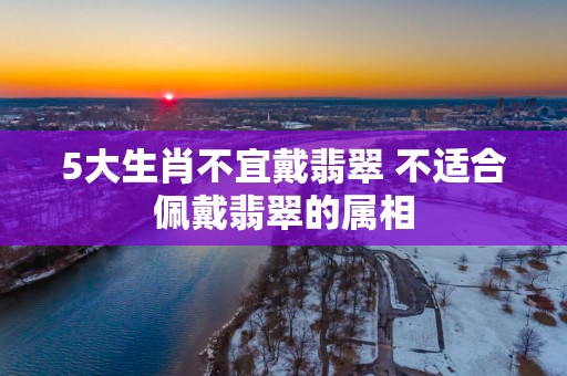 5大生肖不宜戴翡翠 不适合佩戴翡翠的属相