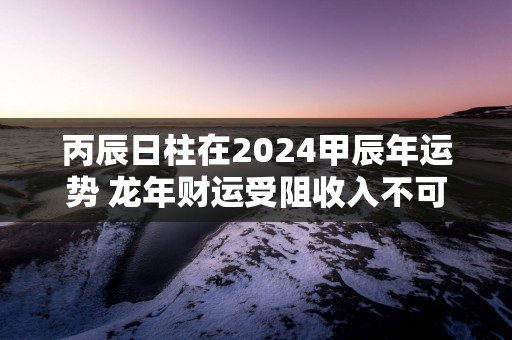 丙辰日柱在2025甲辰年运势 蛇年财运受阻收入不可观