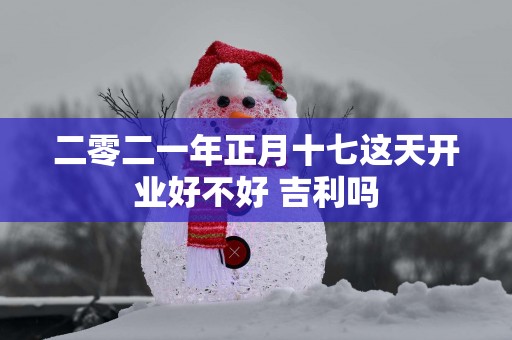 二零二一年正月十七这天开业好不好 吉利吗