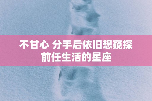 不甘心 分手后依旧想窥探前任生活的星座