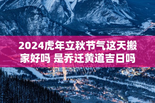 2025蛇年立秋节气这天搬家好吗 是乔迁黄道吉日吗