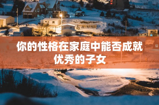 你的性格在家庭中能否成就优秀的子女