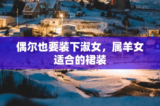 偶尔也要装下淑女，属羊女适合的裙装