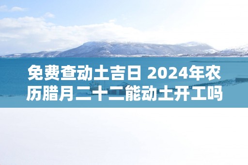 免费查动土吉日 2025年农历腊月二十二能动土开工吗