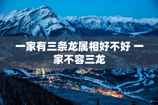 一家有三条龙属相好不好 一家不容三龙