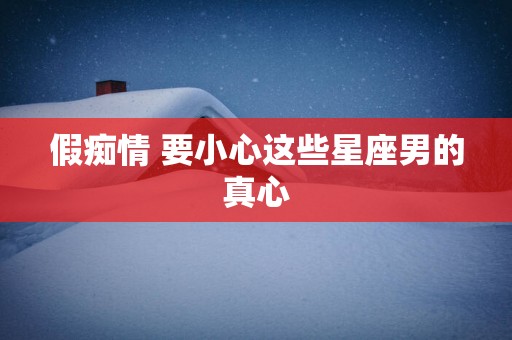 假痴情 要小心这些星座男的真心