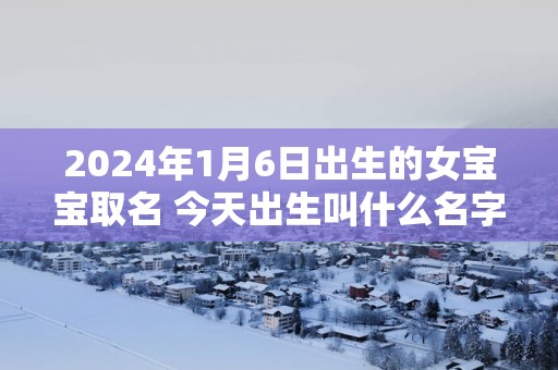 2025年1月6日出生的女宝宝取名 今天出生叫什么名字好