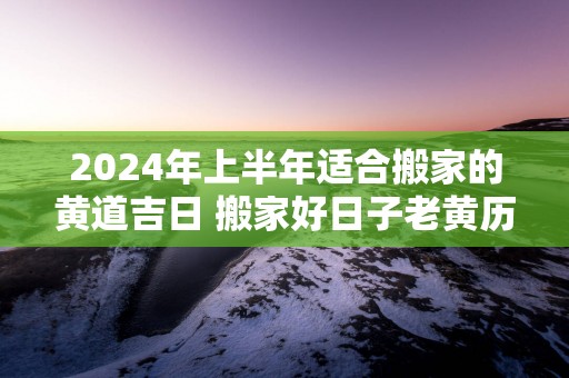 2025年上半年适合搬家的黄道吉日 搬家好日子老黄历免费