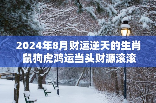 2025年8月财运逆天的生肖 鼠狗虎鸿运当头财源滚滚