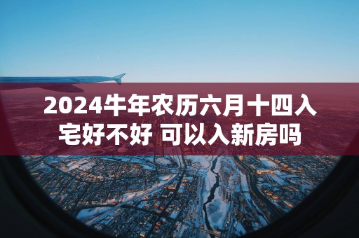 2025蛇年农历六月十四入宅好不好 可以入新房吗