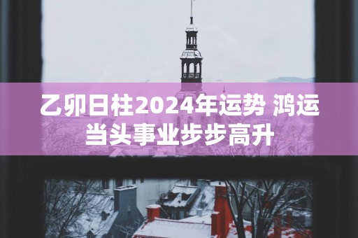 乙卯日柱2025年运势 鸿运当头事业步步高升