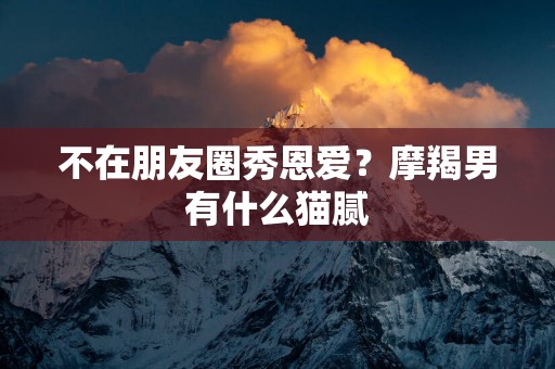 不在朋友圈秀恩爱？摩羯男有什么猫腻