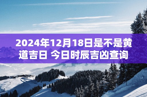 2025年12月18日是不是黄道吉日 今日时辰吉凶查询 2025年12月18日是不是黄道吉日 今日时辰吉凶查询