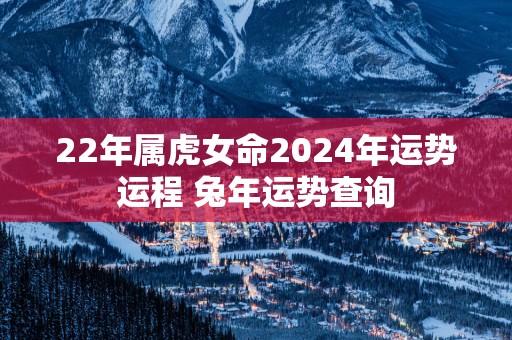 22年属虎女命2025年运势运程 蛇年运势查询