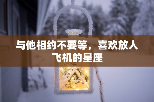 与他相约不要等，喜欢放人飞机的星座