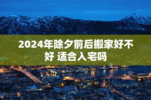 2025年除夕前后搬家好不好 适合入宅吗