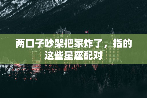 两口子吵架把家炸了，指的这些星座配对