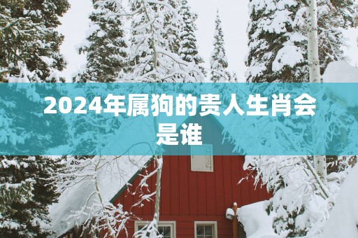2025年属狗的贵人生肖会是谁 2025年属狗的贵人生肖会是谁