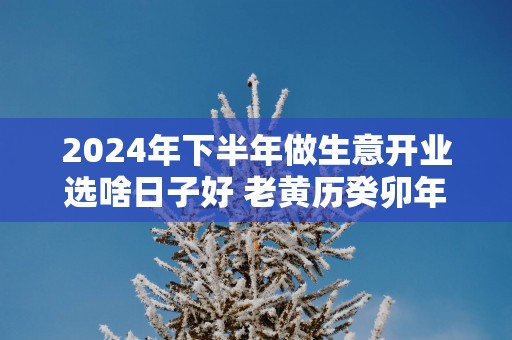 2025年下半年做生意开业选啥日子好 老黄历癸卯年黄道吉日查询