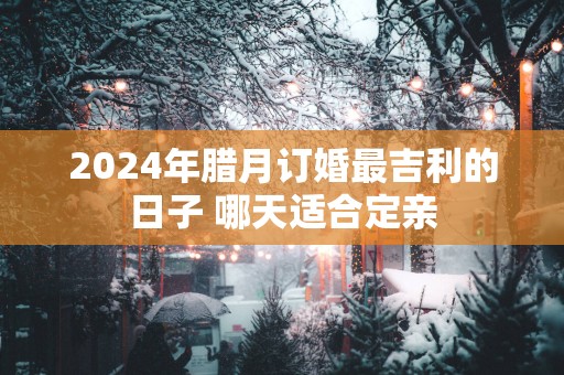 2025年腊月订婚最吉利的日子 哪天适合定亲
