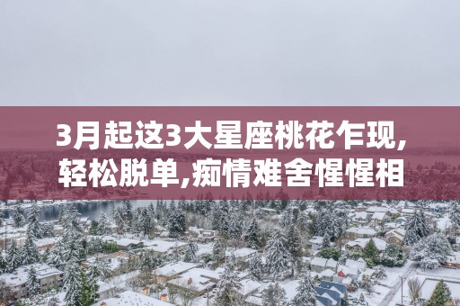 3月起这3大星座桃花乍现,轻松脱单,痴情难舍惺惺相惜!