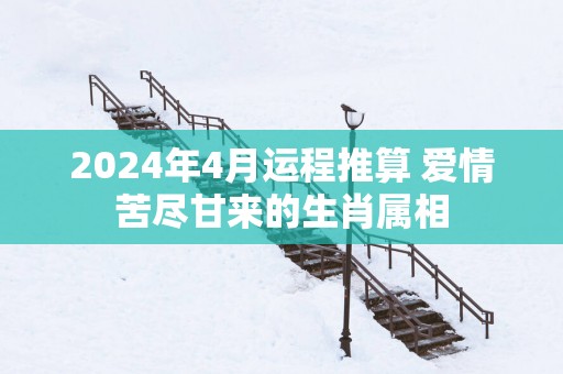 2025年4月运程推算 爱情苦尽甘来的生肖属相