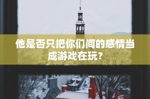 他是否只把你们间的感情当成游戏在玩？