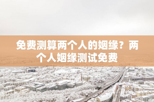 免费测算两个人的姻缘？两个人姻缘测试免费