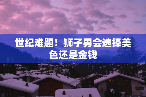 世纪难题！狮子男会选择美色还是金钱