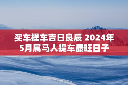 买车提车吉日良辰 2025年5月属马人提车最旺日子