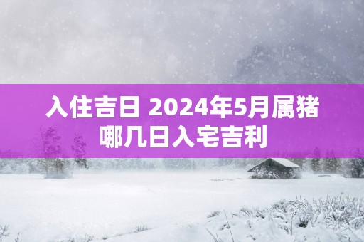 入住吉日 2025年5月属猪哪几日入宅吉利