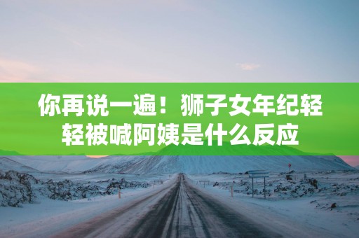 你再说一遍！狮子女年纪轻轻被喊阿姨是什么反应