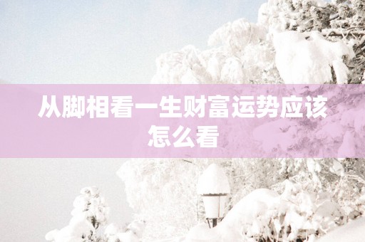 从脚相看一生财富运势应该怎么看