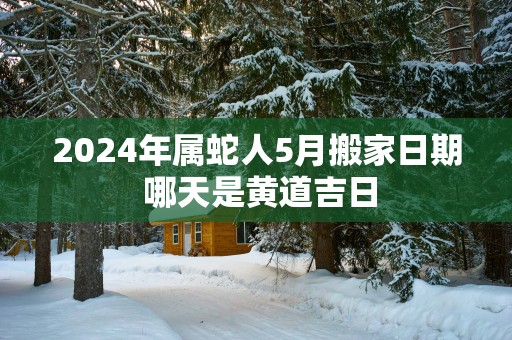 2025年属蛇人5月搬家日期 哪天是黄道吉日