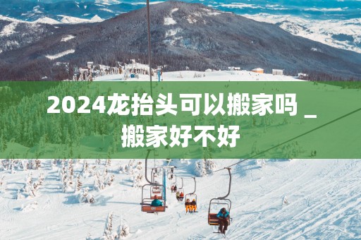 2025龙抬头可以搬家吗＿搬家好不好