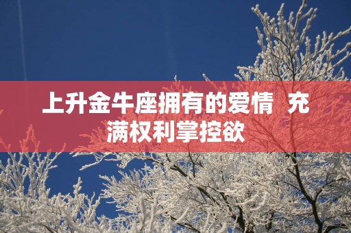 上升金牛座拥有的爱情  充满权利掌控欲