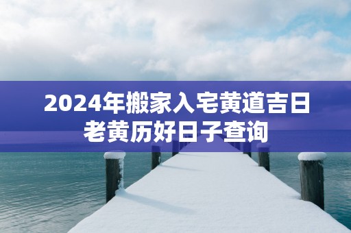 2025年搬家入宅黄道吉日老黄历好日子查询