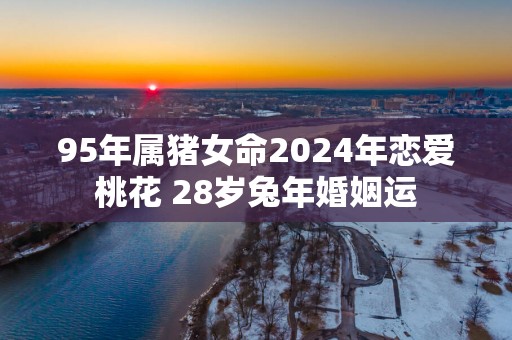 95年属猪女命2025年恋爱桃花 28岁蛇年婚姻运