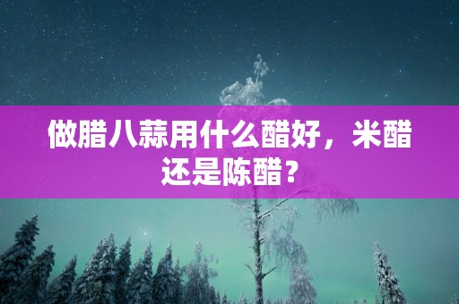 做腊八蒜用什么醋好，米醋还是陈醋？