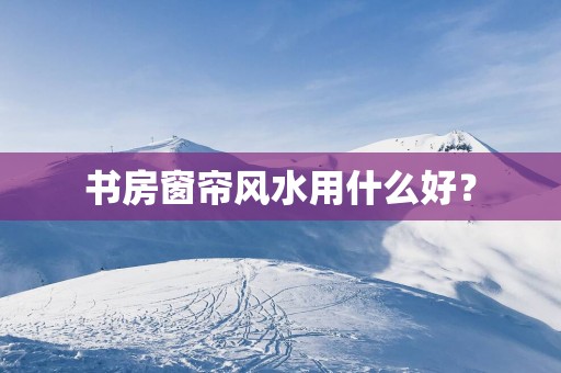 书房窗帘风水用什么好？