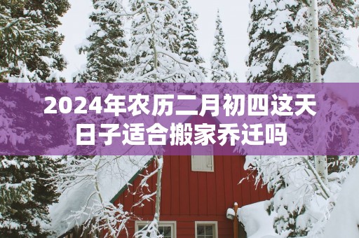 2025年农历二月初四这天日子适合搬家乔迁吗