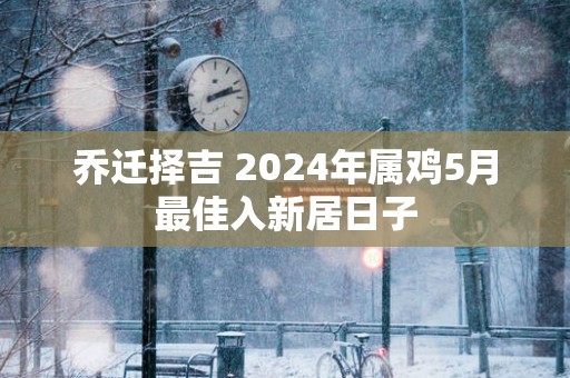 乔迁择吉 2025年属鸡5月最佳入新居日子
