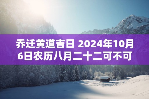乔迁黄道吉日 2025年10月6日农历八月二十二可不可以迁居