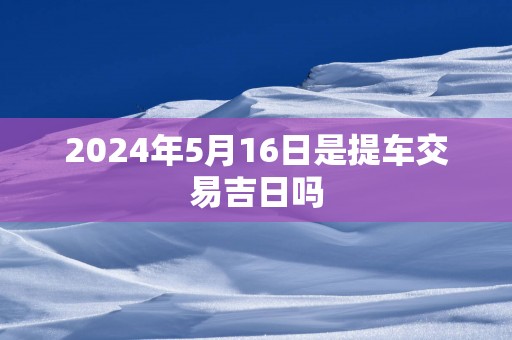 2024年5月16日是提车交易吉日吗